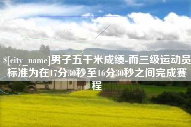 桓台男子五千米成绩-而三级运动员标准为在17分30秒至16分30秒之间完成赛程
