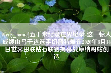 桓台五千米纪录世界纪录-这一惊人成绩由乌干达选手切普特盖在2020年8月14日世界田联钻石联赛揭幕战摩纳哥站创造