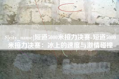 桓台短道5000米接力决赛-短道5000米接力决赛：冰上的速度与激情碰撞