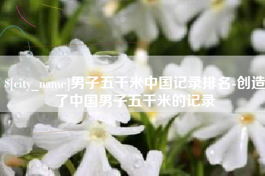 桓台男子五千米中国记录排名-创造了中国男子五千米的记录