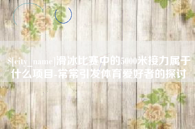 桓台滑冰比赛中的5000米接力属于什么项目-常常引发体育爱好者的探讨