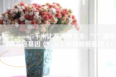 桓台5千米比赛视频大全-“V”通常与病毒癌基因（V-onc）和细胞癌基因（C-onc）相关