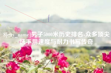 桓台男子5000米历史排名-众多顶尖选手用速度与耐力书写传奇